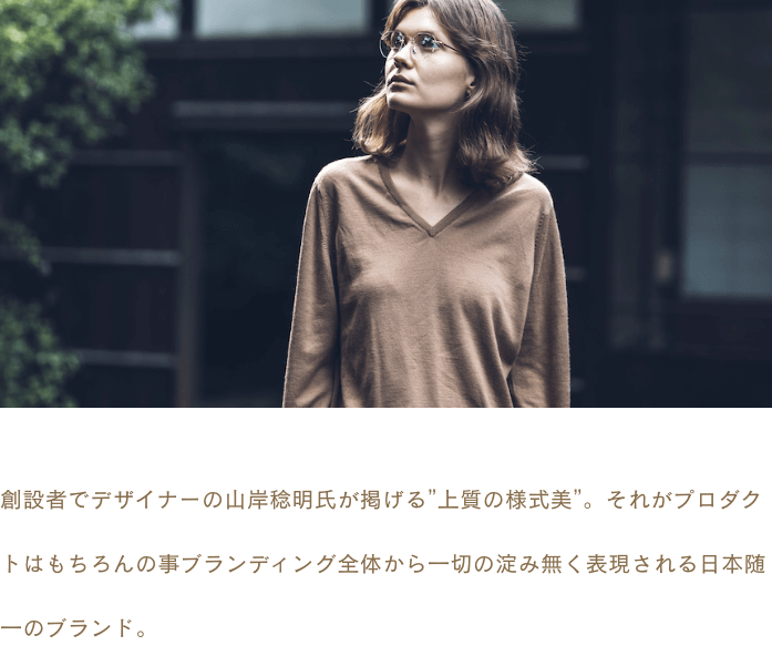 創設者でデザイナーの山岸稔明氏が掲げる”上質の様式美”。それがプロダクトはもちろんの事ブランディング全体から一切の淀み無く表現される日本随一のブランド。